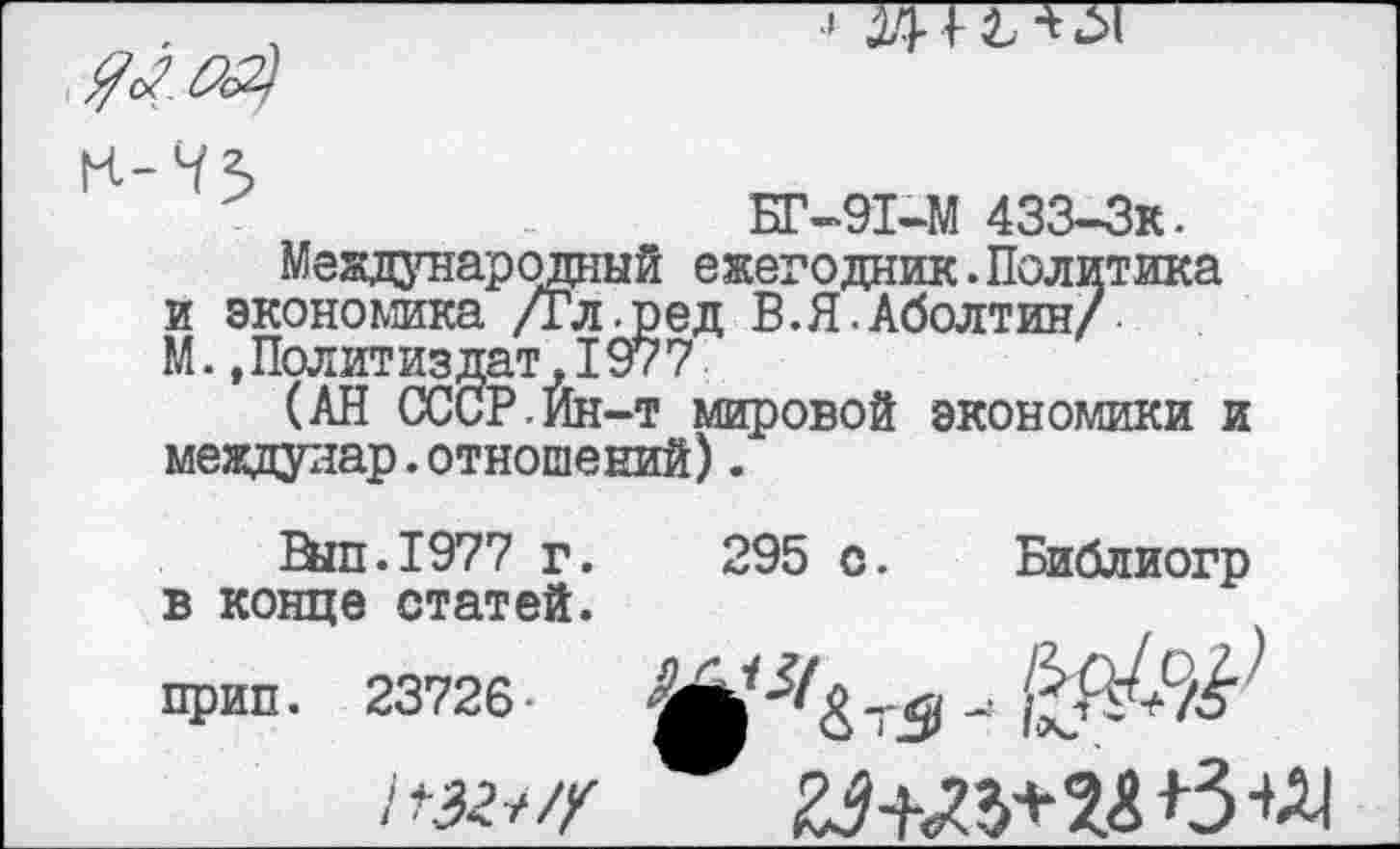 ﻿$202}
К-Ч5

.	БГ-91-М 433-3к.
Международный ежегодник.Политика и экономика /Гл.ред В.Я.Аболтин/ М. .Политиздат, 1977
(АН СССР,Йн-т мировой экономики и междулар.отношений).
Вйп.1977 г. 295 с. Библиогр в конце статей.
прип. 23726-
